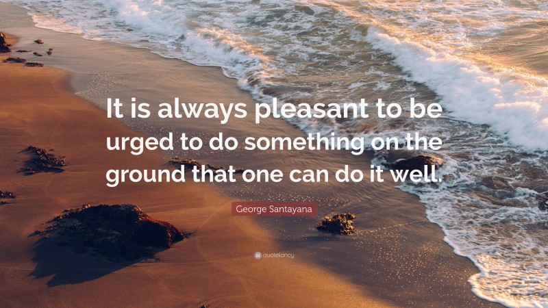 George Santayana Quote: “It is always pleasant to be urged to do something on the ground that one can do it well.”