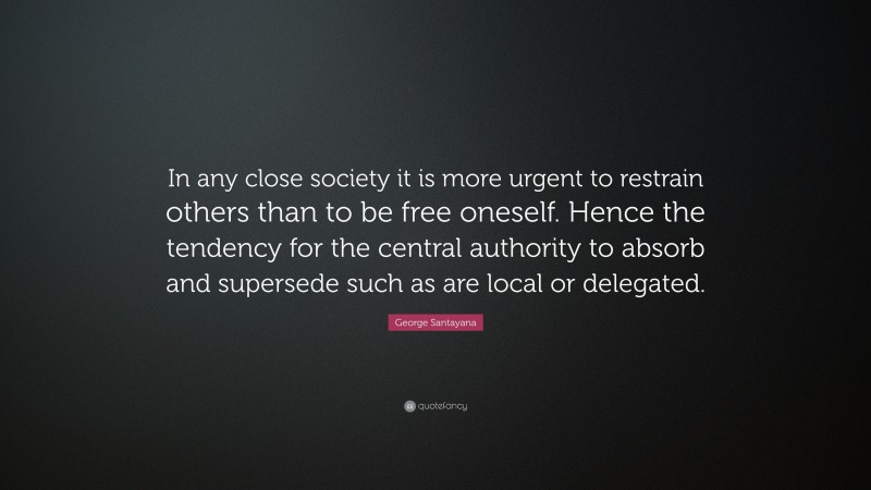 George Santayana Quote: “In any close society it is more urgent to restrain others than to be free oneself. Hence the tendency for the central authority to absorb and supersede such as are local or delegated.”