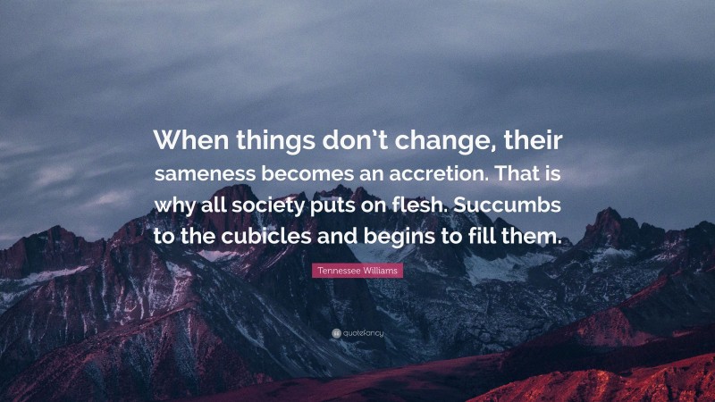 Tennessee Williams Quote: “When things don’t change, their sameness becomes an accretion. That is why all society puts on flesh. Succumbs to the cubicles and begins to fill them.”