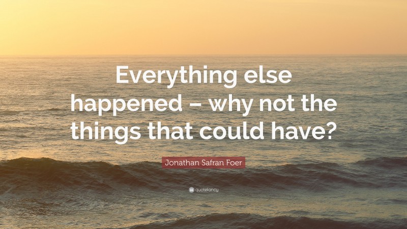 Jonathan Safran Foer Quote: “Everything else happened – why not the things that could have?”