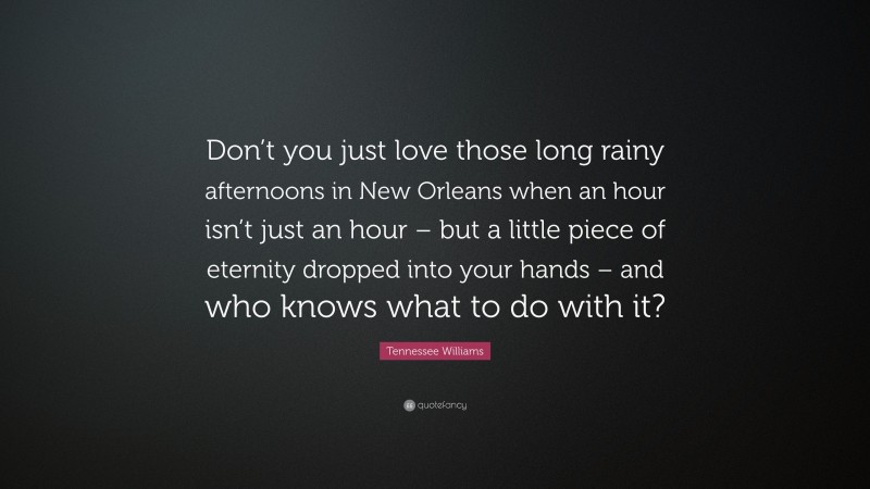 Tennessee Williams Quote: “Don’t you just love those long rainy afternoons in New Orleans when an hour isn’t just an hour – but a little piece of eternity dropped into your hands – and who knows what to do with it?”
