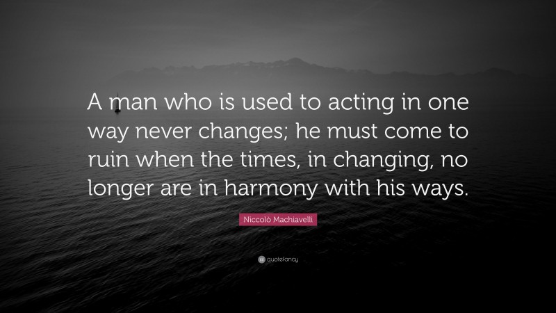 Niccolò Machiavelli Quote: “A man who is used to acting in one way never changes; he must come to ruin when the times, in changing, no longer are in harmony with his ways.”