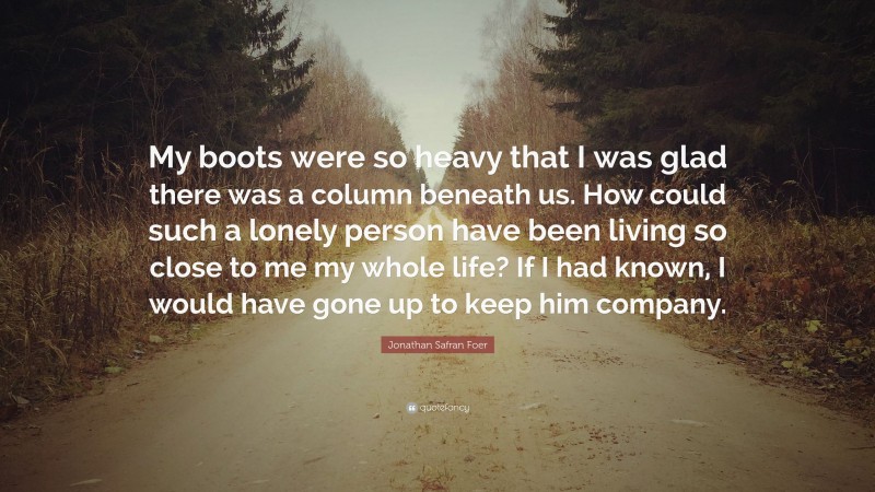 Jonathan Safran Foer Quote: “My boots were so heavy that I was glad there was a column beneath us. How could such a lonely person have been living so close to me my whole life? If I had known, I would have gone up to keep him company.”