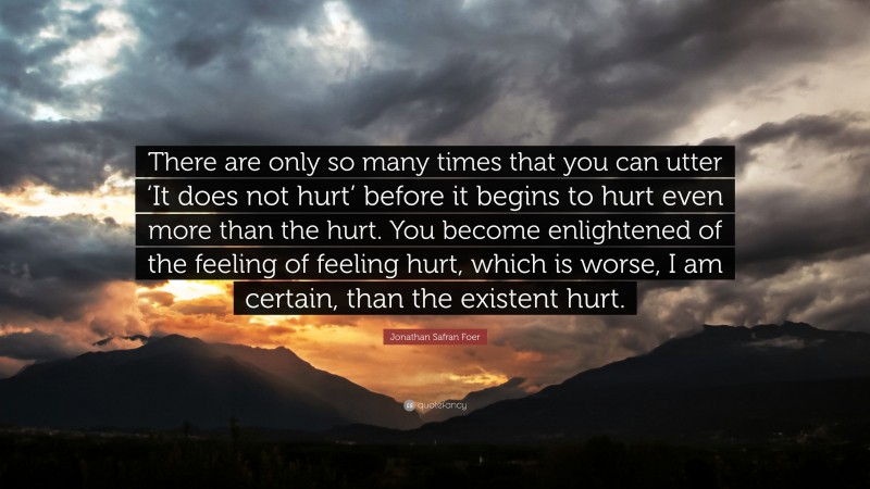 Jonathan Safran Foer Quote: “There are only so many times that you can utter ‘It does not hurt’ before it begins to hurt even more than the hurt. You become enlightened of the feeling of feeling hurt, which is worse, I am certain, than the existent hurt.”