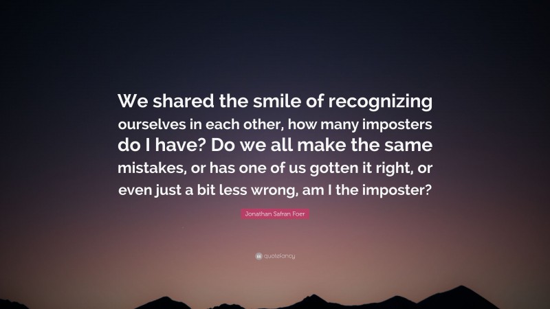 Jonathan Safran Foer Quote: “We shared the smile of recognizing ourselves in each other, how many imposters do I have? Do we all make the same mistakes, or has one of us gotten it right, or even just a bit less wrong, am I the imposter?”