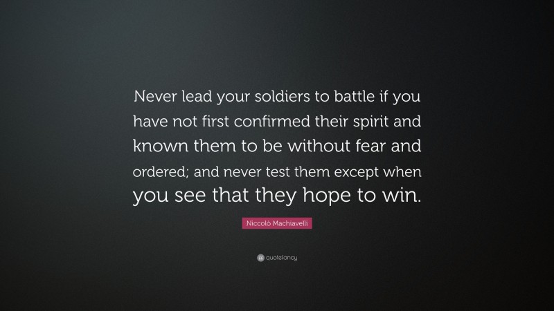 Niccolò Machiavelli Quote: “Never lead your soldiers to battle if you have not first confirmed their spirit and known them to be without fear and ordered; and never test them except when you see that they hope to win.”
