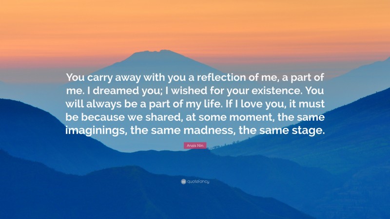 Anaïs Nin Quote: “You carry away with you a reflection of me, a part of me. I dreamed you; I wished for your existence. You will always be a part of my life. If I love you, it must be because we shared, at some moment, the same imaginings, the same madness, the same stage.”