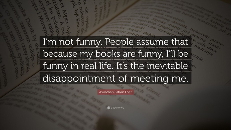 Jonathan Safran Foer Quote: “I’m not funny. People assume that because my books are funny, I’ll be funny in real life. It’s the inevitable disappointment of meeting me.”