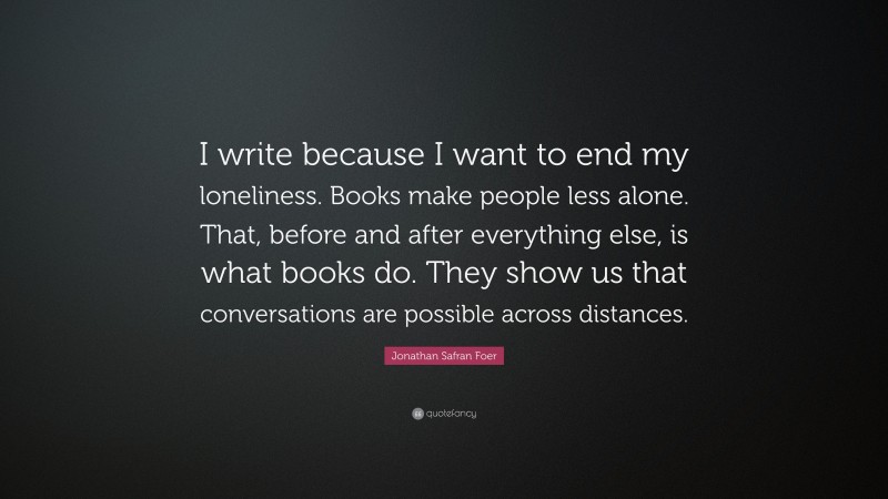 Jonathan Safran Foer Quote: “I write because I want to end my loneliness. Books make people less alone. That, before and after everything else, is what books do. They show us that conversations are possible across distances.”