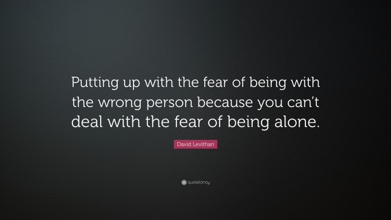David Levithan Quote: “Putting up with the fear of being with the wrong person because you can’t deal with the fear of being alone.”