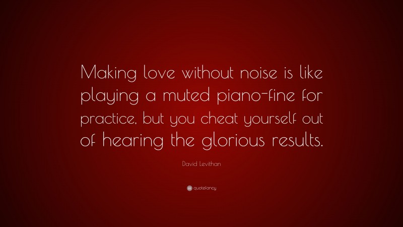 David Levithan Quote: “Making love without noise is like playing a muted piano-fine for practice, but you cheat yourself out of hearing the glorious results.”