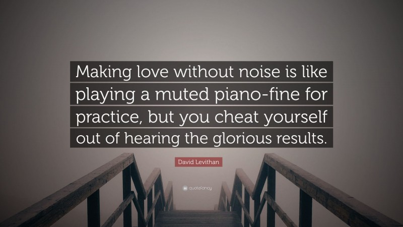 David Levithan Quote: “Making love without noise is like playing a muted piano-fine for practice, but you cheat yourself out of hearing the glorious results.”