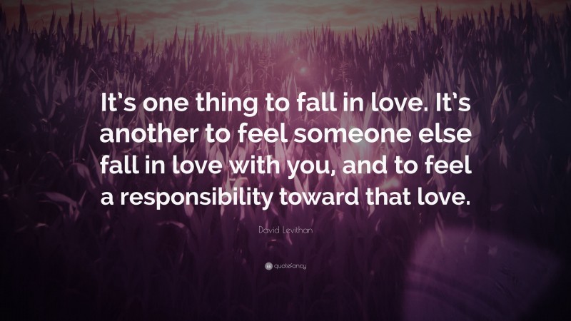 David Levithan Quote: “It’s one thing to fall in love. It’s another to feel someone else fall in love with you, and to feel a responsibility toward that love.”