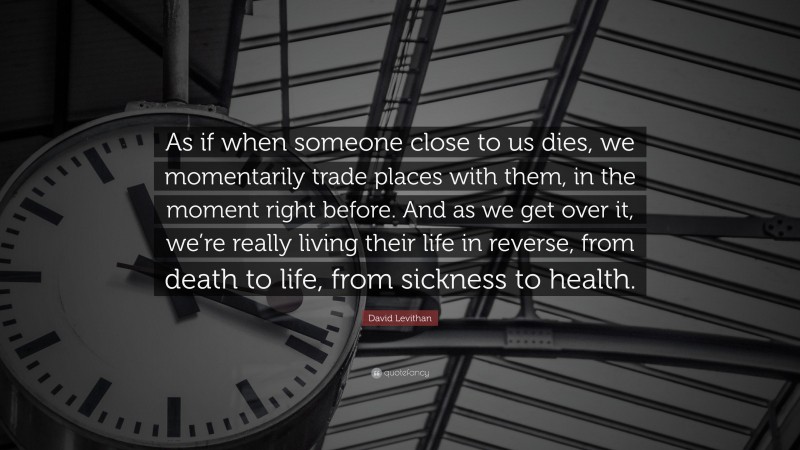 David Levithan Quote: “As if when someone close to us dies, we momentarily trade places with them, in the moment right before. And as we get over it, we’re really living their life in reverse, from death to life, from sickness to health.”