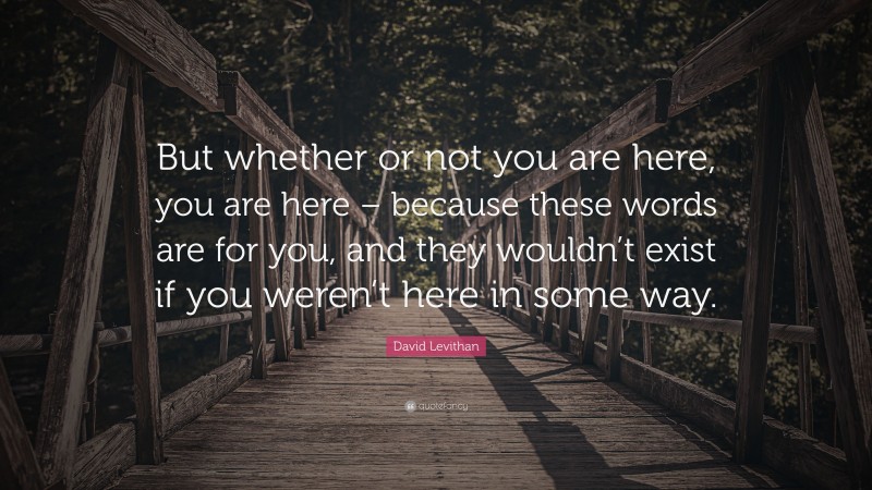 David Levithan Quote: “But whether or not you are here, you are here – because these words are for you, and they wouldn’t exist if you weren’t here in some way.”