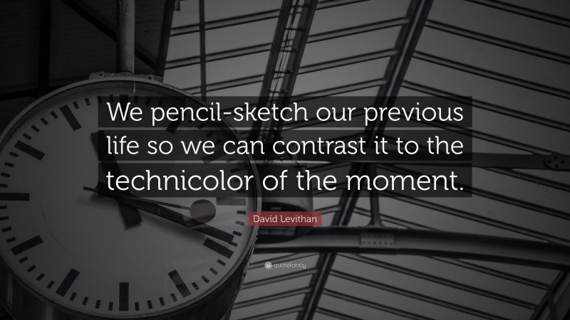 David Levithan Quote: “We pencil-sketch our previous life so we can contrast it to the technicolor of the moment.”