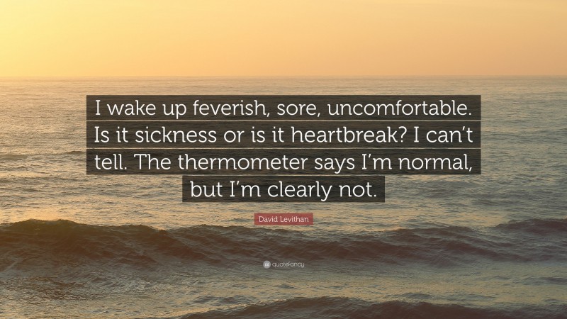 David Levithan Quote: “I wake up feverish, sore, uncomfortable. Is it sickness or is it heartbreak? I can’t tell. The thermometer says I’m normal, but I’m clearly not.”