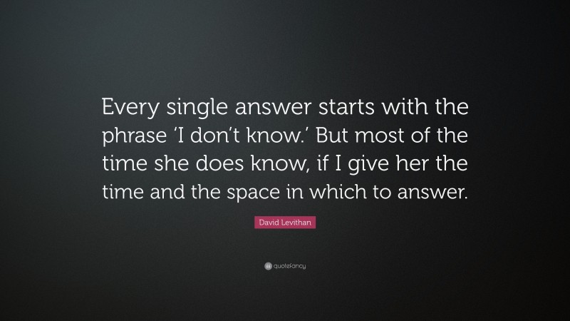 David Levithan Quote: “Every single answer starts with the phrase ‘I don’t know.’ But most of the time she does know, if I give her the time and the space in which to answer.”