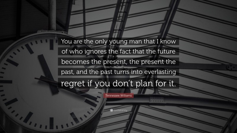 Tennessee Williams Quote: “You are the only young man that I know of who ignores the fact that the future becomes the present, the present the past, and the past turns into everlasting regret if you don’t plan for it.”