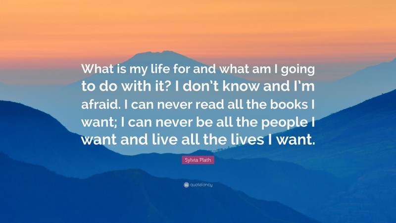 Sylvia Plath Quote: “What is my life for and what am I going to do with it? I don’t know and I’m afraid. I can never read all the books I want; I can never be all the people I want and live all the lives I want.”