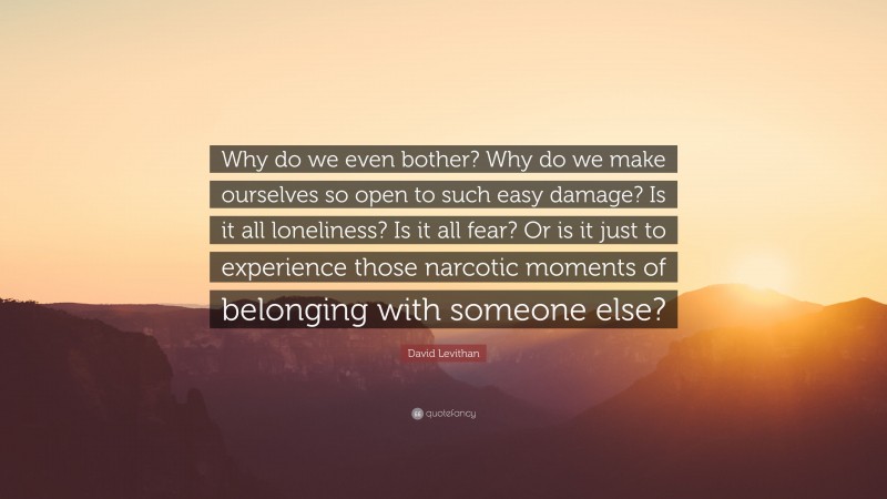 David Levithan Quote: “Why do we even bother? Why do we make ourselves so open to such easy damage? Is it all loneliness? Is it all fear? Or is it just to experience those narcotic moments of belonging with someone else?”