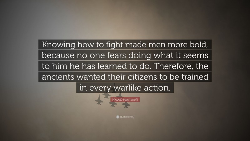 Niccolò Machiavelli Quote: “Knowing how to fight made men more bold, because no one fears doing what it seems to him he has learned to do. Therefore, the ancients wanted their citizens to be trained in every warlike action.”
