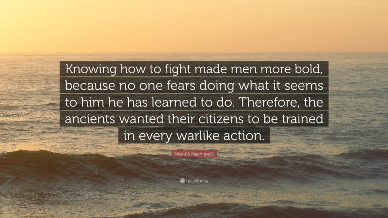 Niccolò Machiavelli Quote: “Knowing how to fight made men more bold, because no one fears doing what it seems to him he has learned to do. Therefore, the ancients wanted their citizens to be trained in every warlike action.”