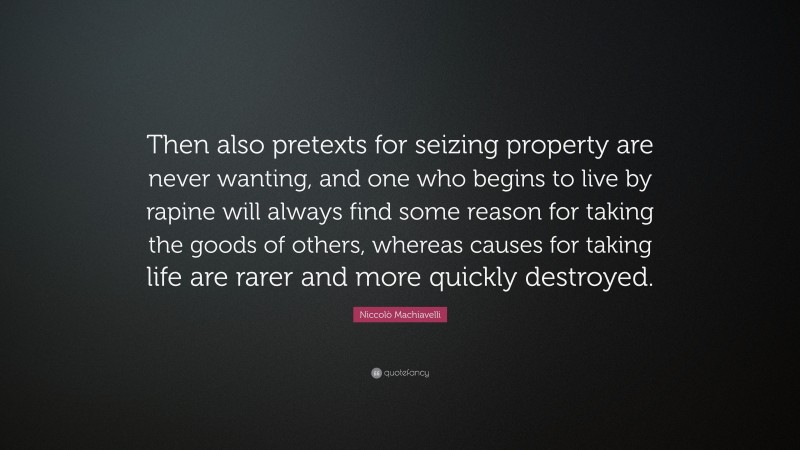 Niccolò Machiavelli Quote: “Then also pretexts for seizing property are never wanting, and one who begins to live by rapine will always find some reason for taking the goods of others, whereas causes for taking life are rarer and more quickly destroyed.”