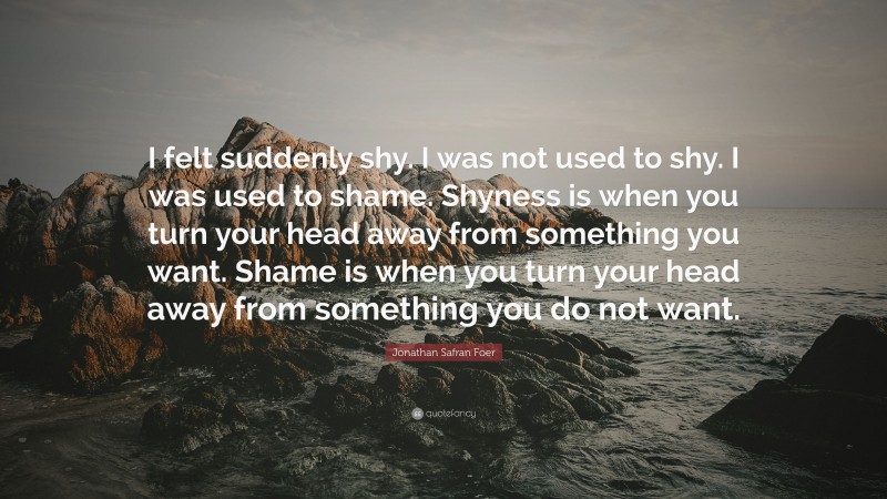 Jonathan Safran Foer Quote: “I felt suddenly shy. I was not used to shy. I was used to shame. Shyness is when you turn your head away from something you want. Shame is when you turn your head away from something you do not want.”