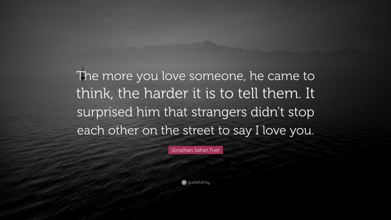 Jonathan Safran Foer Quote: “The more you love someone, he came to think, the harder it is to tell them. It surprised him that strangers didn’t stop each other on the street to say I love you.”