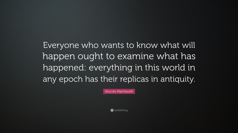 Niccolò Machiavelli Quote: “Everyone who wants to know what will happen ought to examine what has happened: everything in this world in any epoch has their replicas in antiquity.”