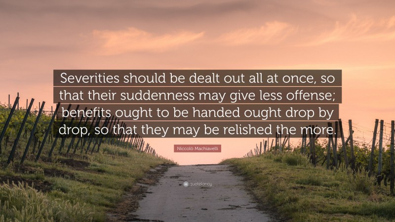Niccolò Machiavelli Quote: “Severities should be dealt out all at once, so that their suddenness may give less offense; benefits ought to be handed ought drop by drop, so that they may be relished the more.”