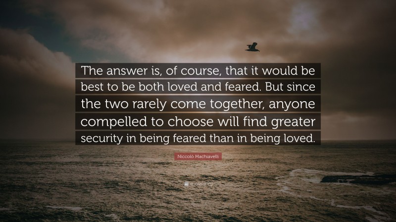 Niccolò Machiavelli Quote: “The answer is, of course, that it would be best to be both loved and feared. But since the two rarely come together, anyone compelled to choose will find greater security in being feared than in being loved.”