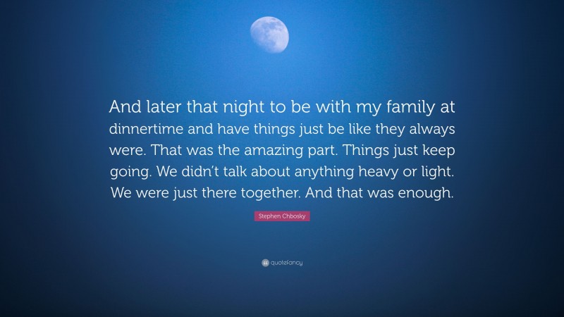 Stephen Chbosky Quote: “And later that night to be with my family at dinnertime and have things just be like they always were. That was the amazing part. Things just keep going. We didn’t talk about anything heavy or light. We were just there together. And that was enough.”