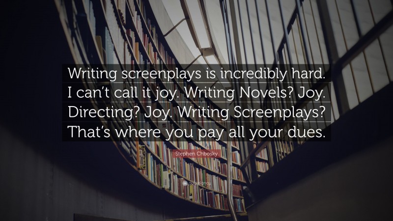 Stephen Chbosky Quote: “Writing screenplays is incredibly hard. I can’t call it joy. Writing Novels? Joy. Directing? Joy. Writing Screenplays? That’s where you pay all your dues.”