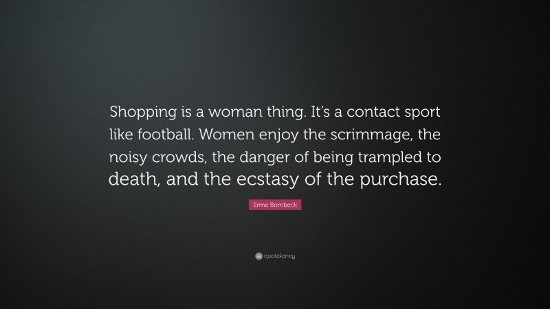 Erma Bombeck Quote: “Shopping is a woman thing. It’s a contact sport like football. Women enjoy the scrimmage, the noisy crowds, the danger of being trampled to death, and the ecstasy of the purchase.”