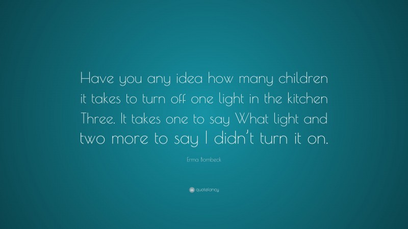 Erma Bombeck Quote: “Have you any idea how many children it takes to turn off one light in the kitchen Three. It takes one to say What light and two more to say I didn’t turn it on.”
