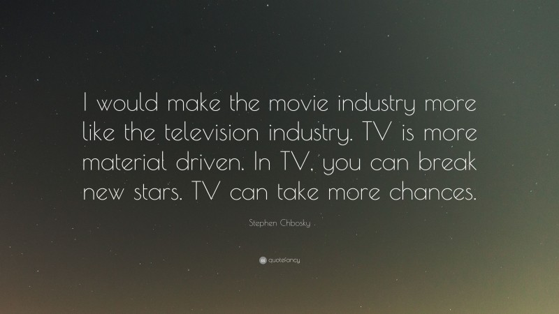 Stephen Chbosky Quote: “I would make the movie industry more like the television industry. TV is more material driven. In TV, you can break new stars. TV can take more chances.”