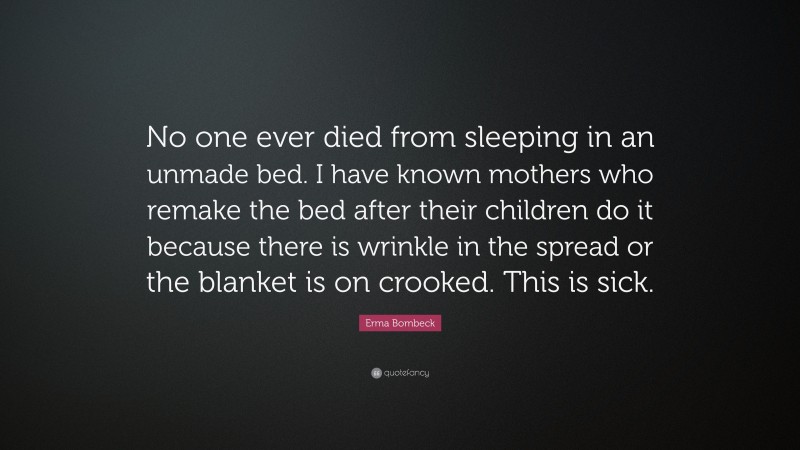Erma Bombeck Quote: “No one ever died from sleeping in an unmade bed. I have known mothers who remake the bed after their children do it because there is wrinkle in the spread or the blanket is on crooked. This is sick.”