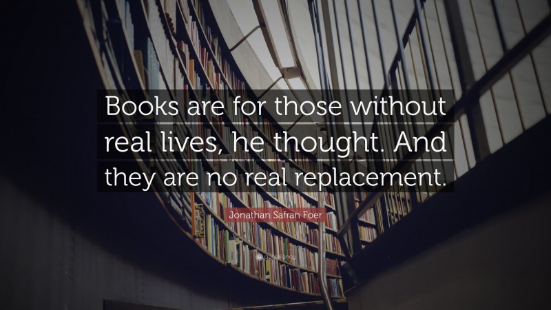 Jonathan Safran Foer Quote: “Books are for those without real lives, he thought. And they are no real replacement.”