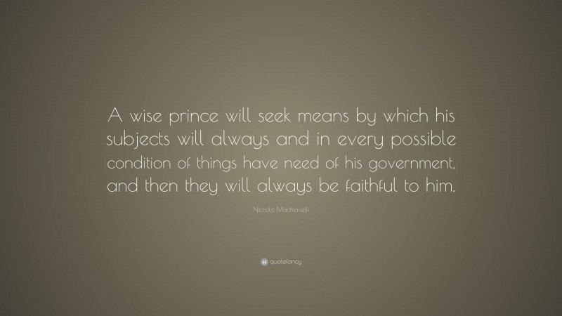 Niccolò Machiavelli Quote: “A wise prince will seek means by which his subjects will always and in every possible condition of things have need of his government, and then they will always be faithful to him.”
