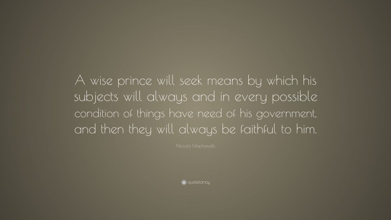 Niccolò Machiavelli Quote: “A wise prince will seek means by which his subjects will always and in every possible condition of things have need of his government, and then they will always be faithful to him.”