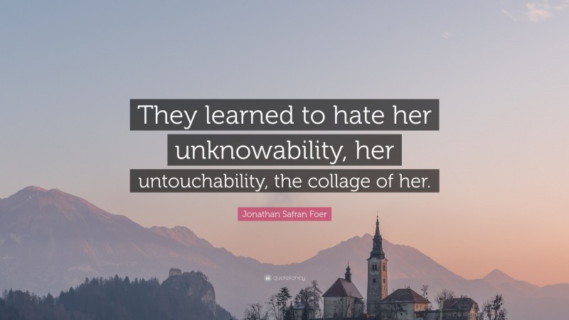 Jonathan Safran Foer Quote: “They learned to hate her unknowability, her untouchability, the collage of her.”