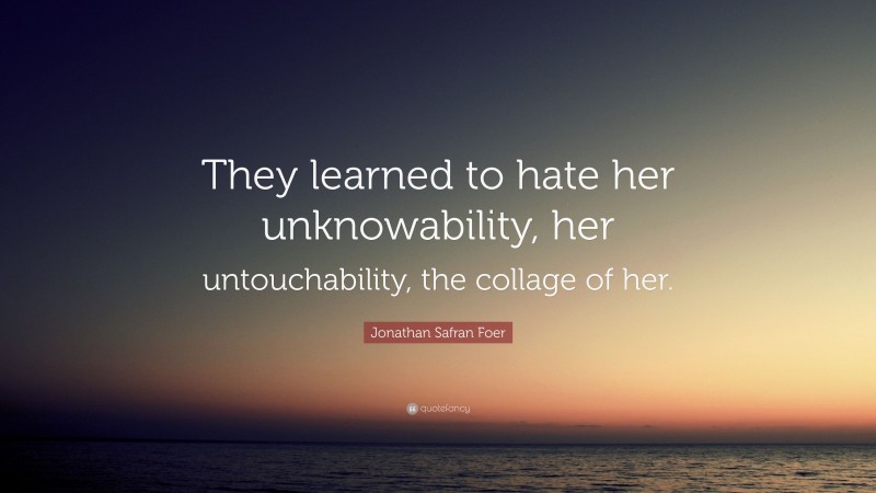 Jonathan Safran Foer Quote: “They learned to hate her unknowability, her untouchability, the collage of her.”