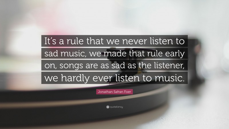 Jonathan Safran Foer Quote: “It’s a rule that we never listen to sad music, we made that rule early on, songs are as sad as the listener, we hardly ever listen to music.”