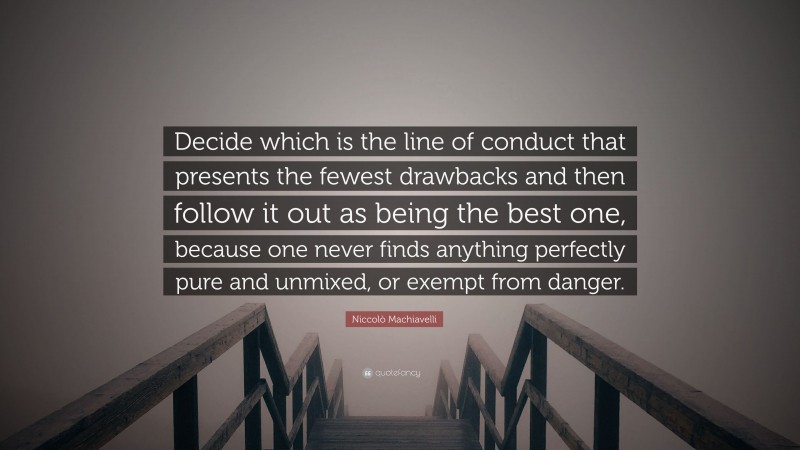 Niccolò Machiavelli Quote: “Decide which is the line of conduct that presents the fewest drawbacks and then follow it out as being the best one, because one never finds anything perfectly pure and unmixed, or exempt from danger.”
