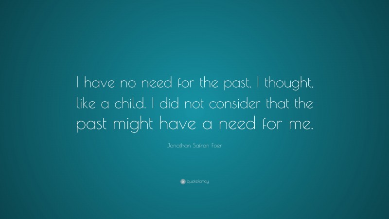 Jonathan Safran Foer Quote: “I have no need for the past, I thought, like a child. I did not consider that the past might have a need for me.”