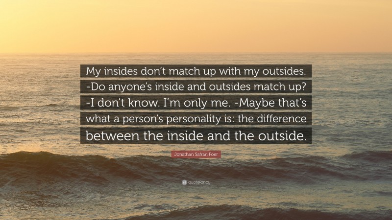Jonathan Safran Foer Quote: “My insides don’t match up with my outsides. -Do anyone’s inside and outsides match up? -I don’t know. I’m only me. -Maybe that’s what a person’s personality is: the difference between the inside and the outside.”