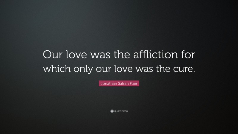 Jonathan Safran Foer Quote: “Our love was the affliction for which only our love was the cure.”