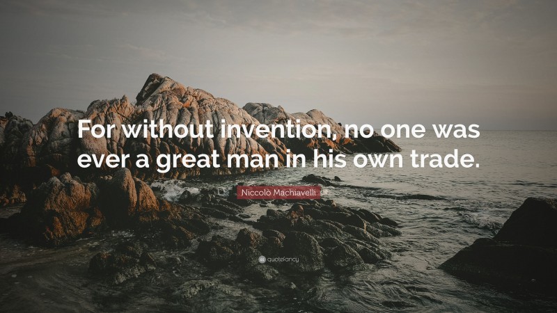 Niccolò Machiavelli Quote: “For without invention, no one was ever a great man in his own trade.”